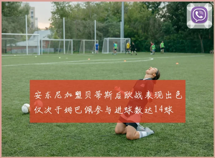 安东尼加盟贝蒂斯后欧战表现出色仅次于姆巴佩参与进球数达14球