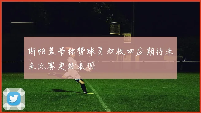 斯帕莱蒂称赞球员积极回应期待未来比赛更好表现