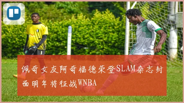 佩奇女友阿奇福德荣登SLAM杂志封面明年将征战WNBA
