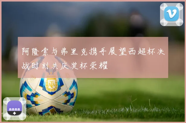 阿隆索与弗里克携手展望西超杯决战时刻共庆奖杯荣耀