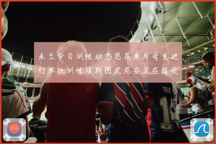 米兰今日训练动态恩昆库与奇克进行单独训练埃斯图皮尼安正在接受治疗
