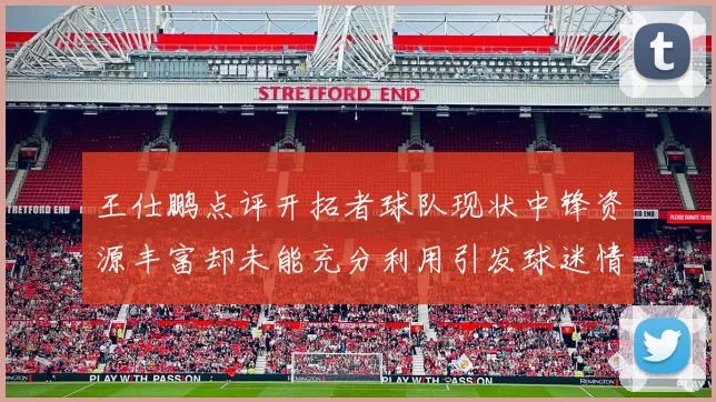 王仕鹏点评开拓者球队现状中锋资源丰富却未能充分利用引发球迷情感交织