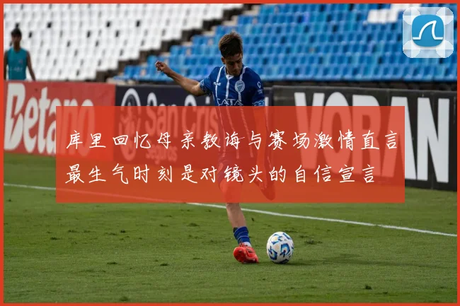 库里回忆母亲教诲与赛场激情直言最生气时刻是对镜头的自信宣言