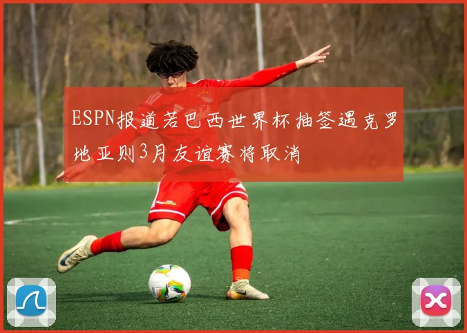 ESPN报道若巴西世界杯抽签遇克罗地亚则3月友谊赛将取消