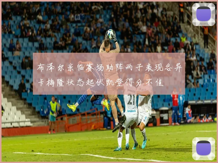 布泽尔亲临赛场助阵两子表现各异卡梅隆状态起伏凯登得分不佳