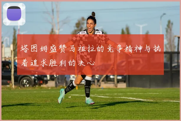 塔图姆盛赞马祖拉的竞争精神与执着追求胜利的决心