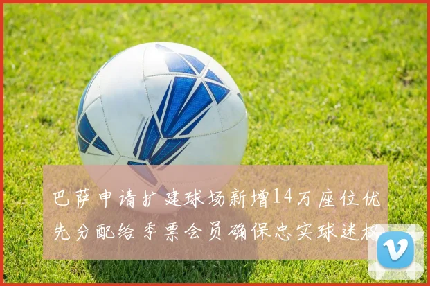 巴萨申请扩建球场新增14万座位优先分配给季票会员确保忠实球迷权益