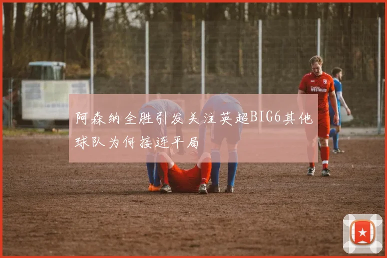 阿森纳全胜引发关注英超BIG6其他球队为何接连平局