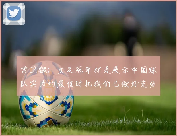 常卫魏：女足冠军杯是展示中国球队实力的最佳时机我们已做好充分准备