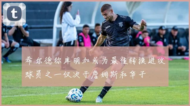 希尔德称库明加或为最佳转换进攻球员之一仅次于詹姆斯和华子