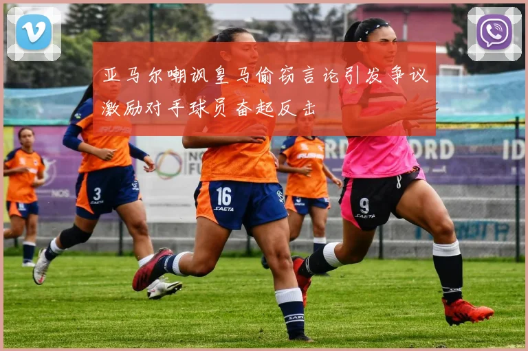 亚马尔嘲讽皇马偷窃言论引发争议激励对手球员奋起反击