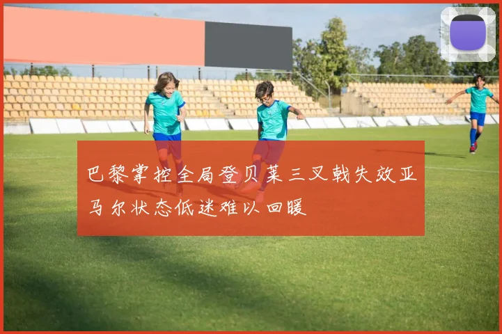 巴黎掌控全局登贝莱三叉戟失效亚马尔状态低迷难以回暖