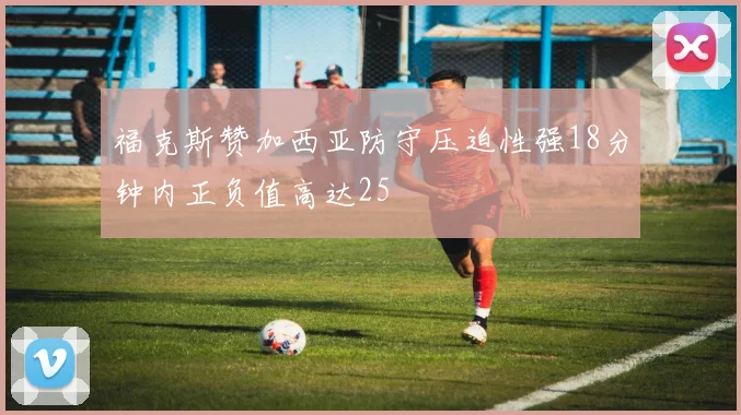 福克斯赞加西亚防守压迫性强18分钟内正负值高达25