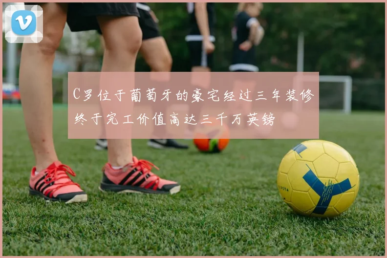 C罗位于葡萄牙的豪宅经过三年装修终于完工价值高达三千万英镑