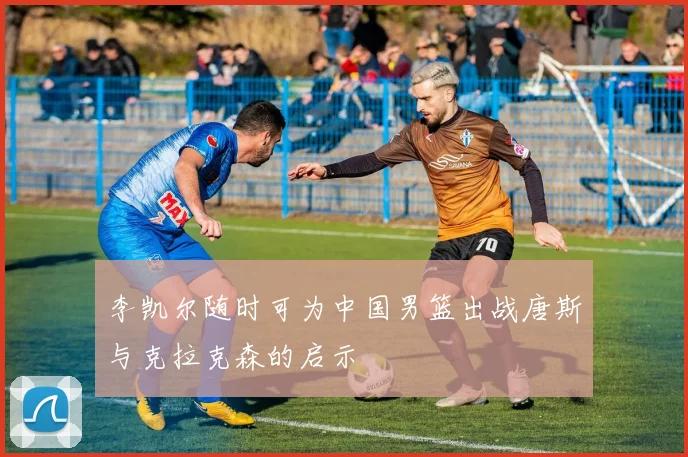 李凯尔随时可为中国男篮出战唐斯与克拉克森的启示