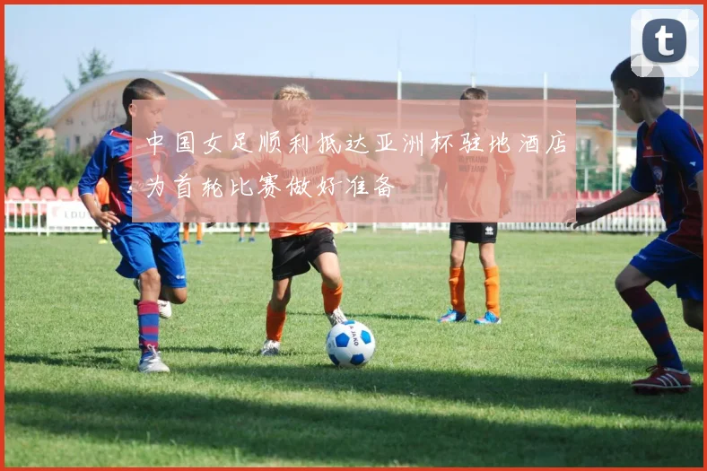 中国女足顺利抵达亚洲杯驻地酒店为首轮比赛做好准备