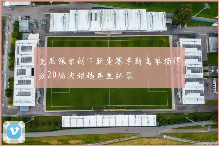 克尼佩尔创下新秀赛季新高单场得分20场次超越库里纪录