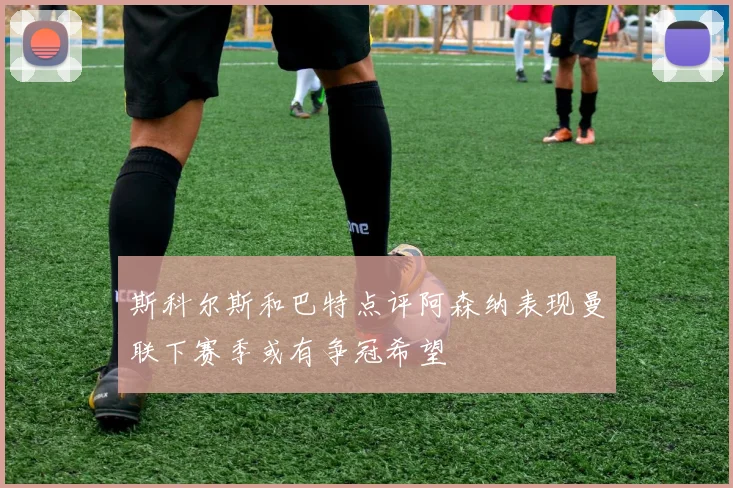 斯科尔斯和巴特点评阿森纳表现曼联下赛季或有争冠希望