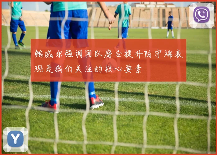 鲍威尔强调团队磨合提升防守端表现是我们关注的核心要素