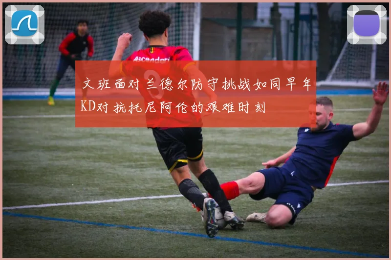 文班面对兰德尔防守挑战如同早年KD对抗托尼阿伦的艰难时刻