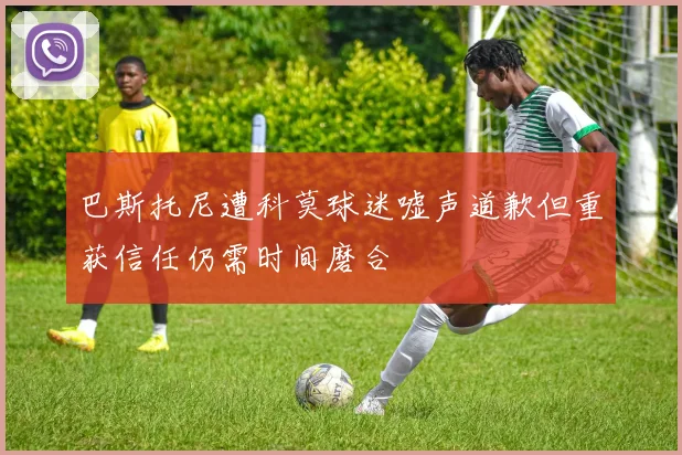 巴斯托尼遭科莫球迷嘘声道歉但重获信任仍需时间磨合