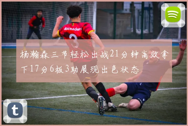 杨瀚森三节轻松出战21分钟高效拿下17分6板3助展现出色状态
