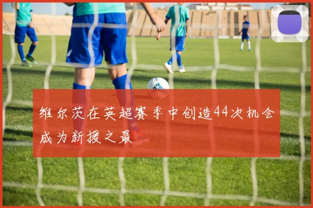 维尔茨在英超赛季中创造44次机会成为新援之最