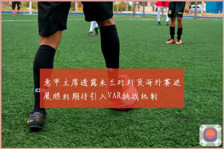 意甲主席透露米兰对科莫海外赛进展顺利期待引入VAR挑战机制