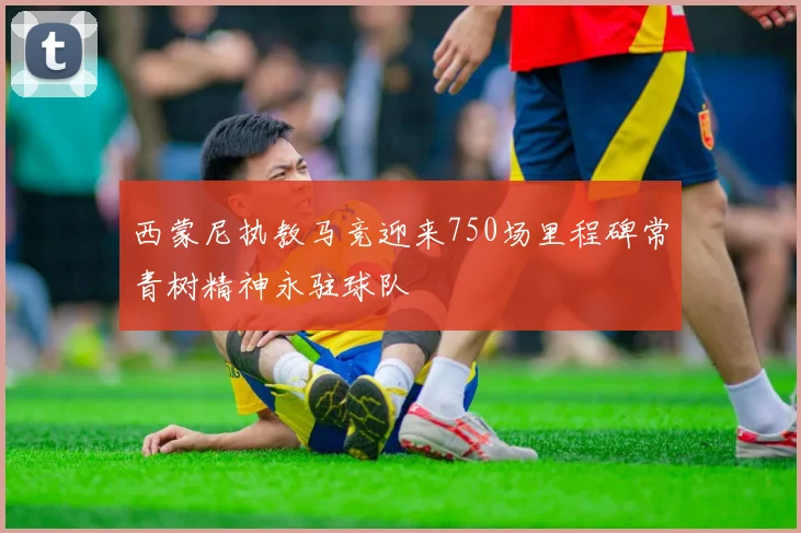 西蒙尼执教马竞迎来750场里程碑常青树精神永驻球队