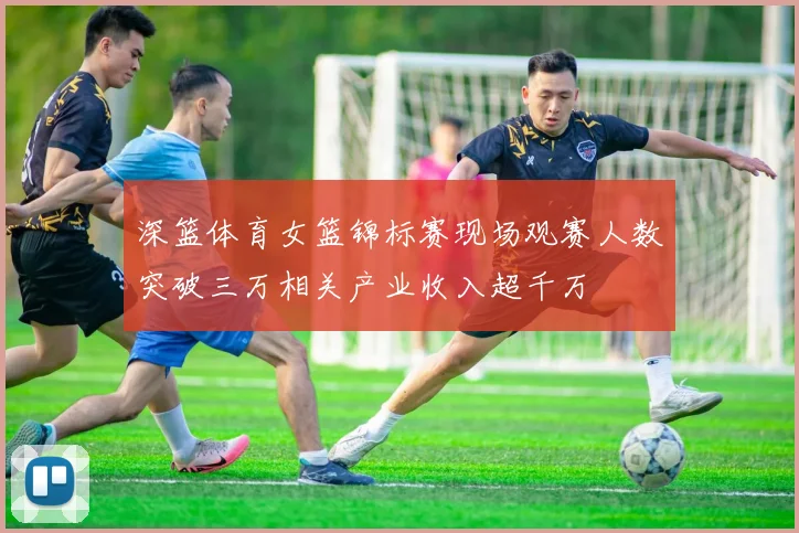 深篮体育女篮锦标赛现场观赛人数突破三万相关产业收入超千万