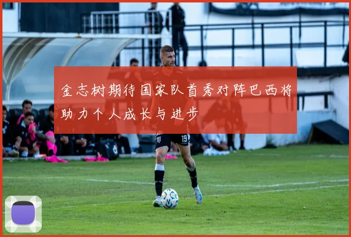 金志树期待国家队首秀对阵巴西将助力个人成长与进步
