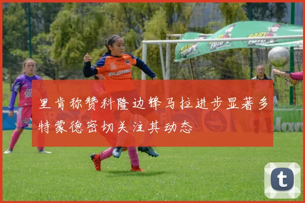里肯称赞科隆边锋马拉进步显著多特蒙德密切关注其动态