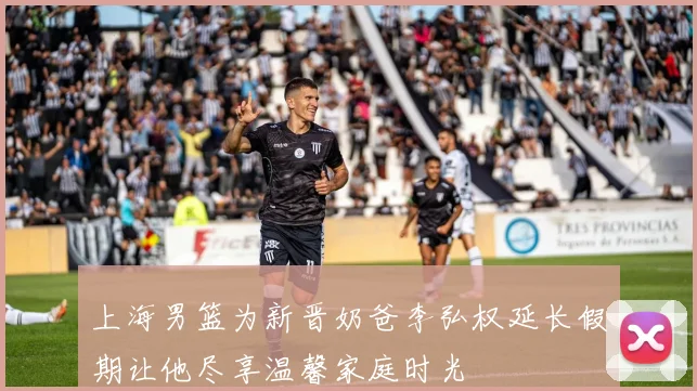 上海男篮为新晋奶爸李弘权延长假期让他尽享温馨家庭时光