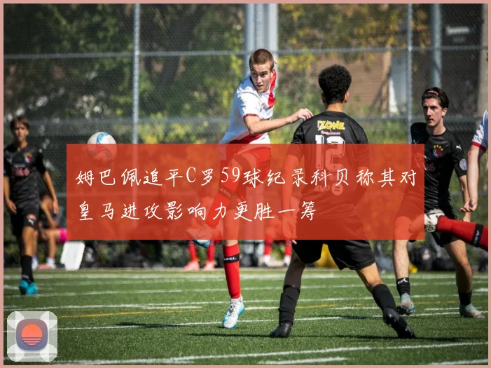 姆巴佩追平C罗59球纪录科贝称其对皇马进攻影响力更胜一筹