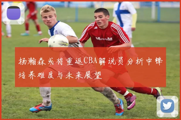 杨瀚森或将重返CBA解说员分析中锋培养难度与未来展望