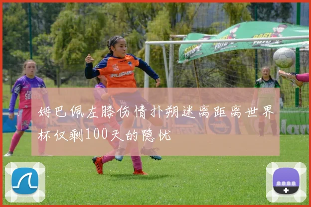 姆巴佩左膝伤情扑朔迷离距离世界杯仅剩100天的隐忧