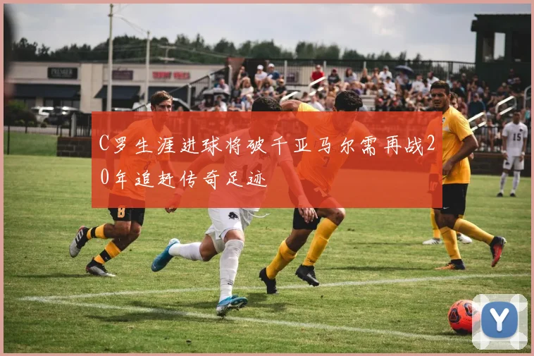 C罗生涯进球将破千亚马尔需再战20年追赶传奇足迹