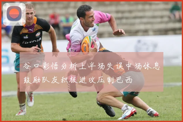 谷口彰悟分析上半场失误中场休息鼓励队友积极进攻压制巴西