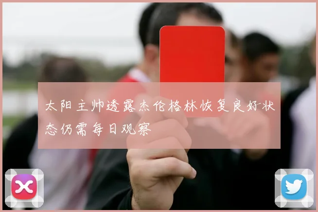 太阳主帅透露杰伦格林恢复良好状态仍需每日观察
