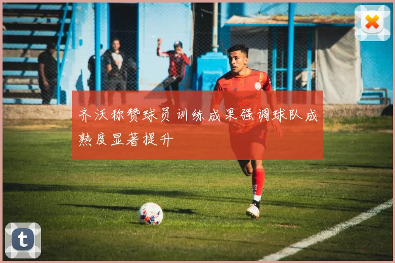 齐沃称赞球员训练成果强调球队成熟度显著提升
