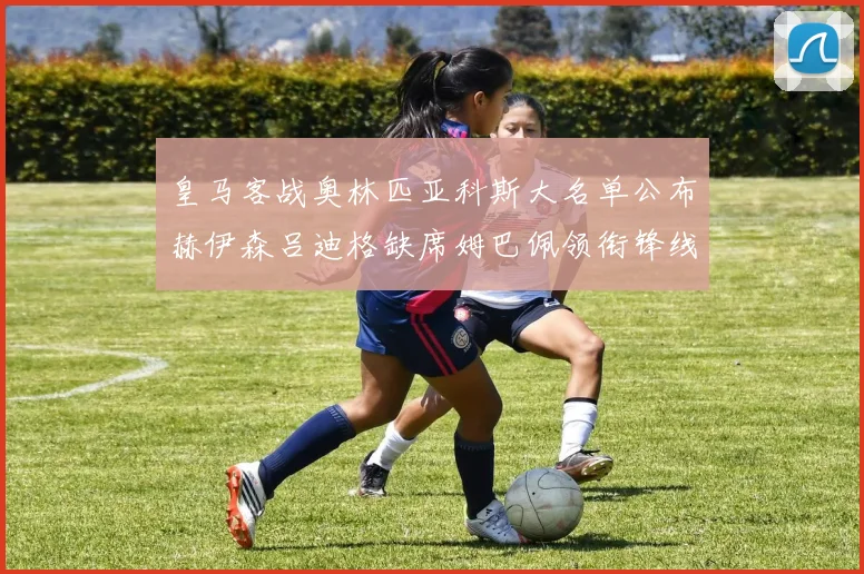 皇马客战奥林匹亚科斯大名单公布赫伊森吕迪格缺席姆巴佩领衔锋线阵容