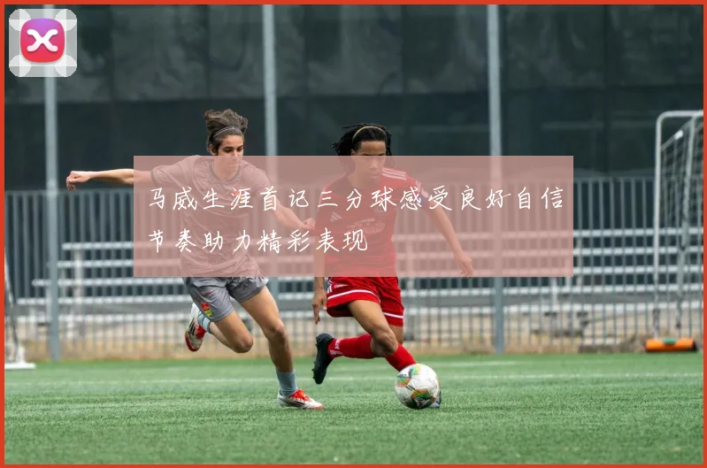 马威生涯首记三分球感受良好自信节奏助力精彩表现