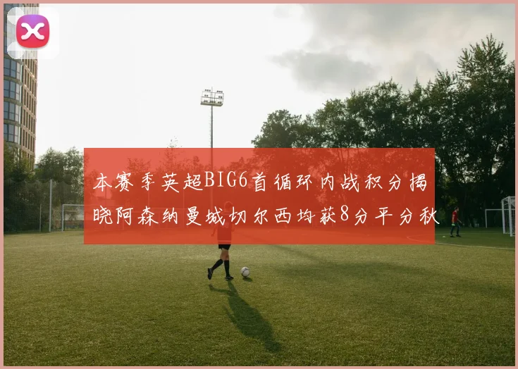 本赛季英超BIG6首循环内战积分揭晓阿森纳曼城切尔西均获8分平分秋色