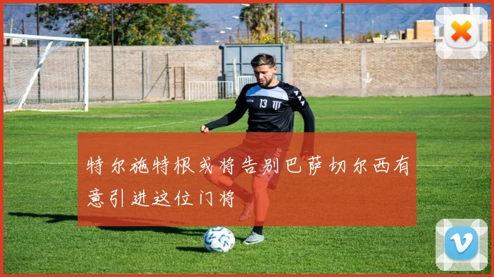 特尔施特根或将告别巴萨切尔西有意引进这位门将