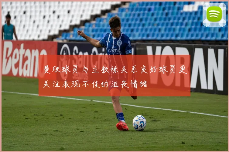 曼联球员与主教练关系良好球员更关注表现不佳的沮丧情绪