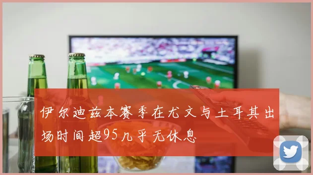 伊尔迪兹本赛季在尤文与土耳其出场时间超95几乎无休息