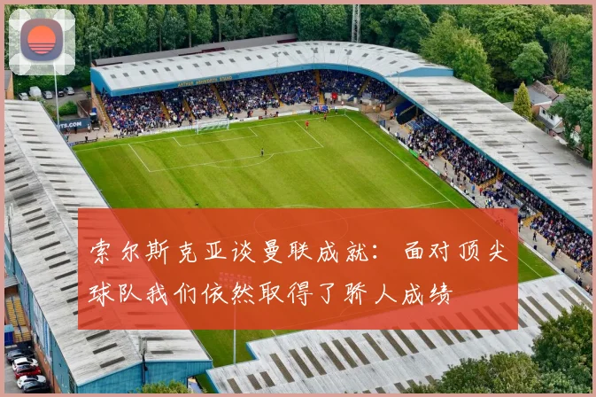 索尔斯克亚谈曼联成就：面对顶尖球队我们依然取得了骄人成绩