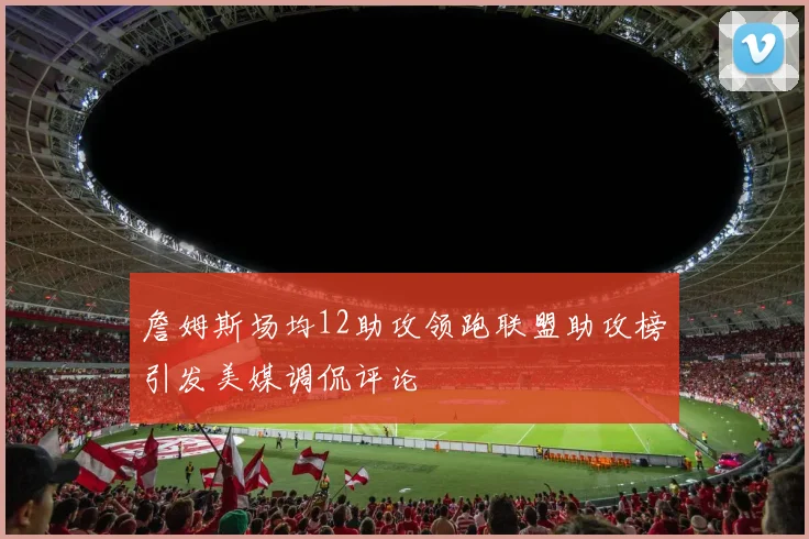 詹姆斯场均12助攻领跑联盟助攻榜引发美媒调侃评论